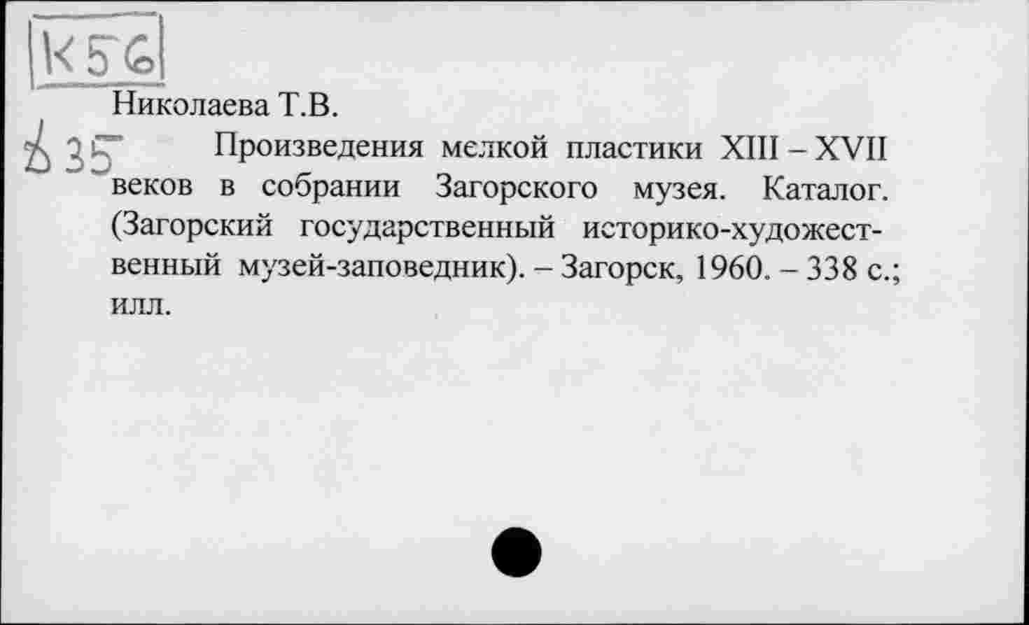 ﻿К5~6
Николаева Т.В.
Произведения мелкой пластики XIII-XVII веков в собрании Загорского музея. Каталог. (Загорский государственный историко-художественный музей-заповедник). - Загорск, 1960. - 338 с.; илл.